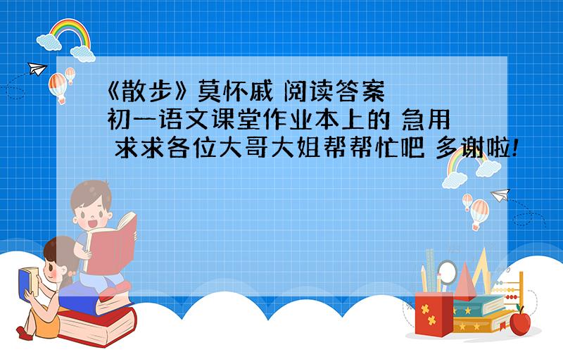 《散步》 莫怀戚 阅读答案 初一语文课堂作业本上的 急用 求求各位大哥大姐帮帮忙吧 多谢啦!