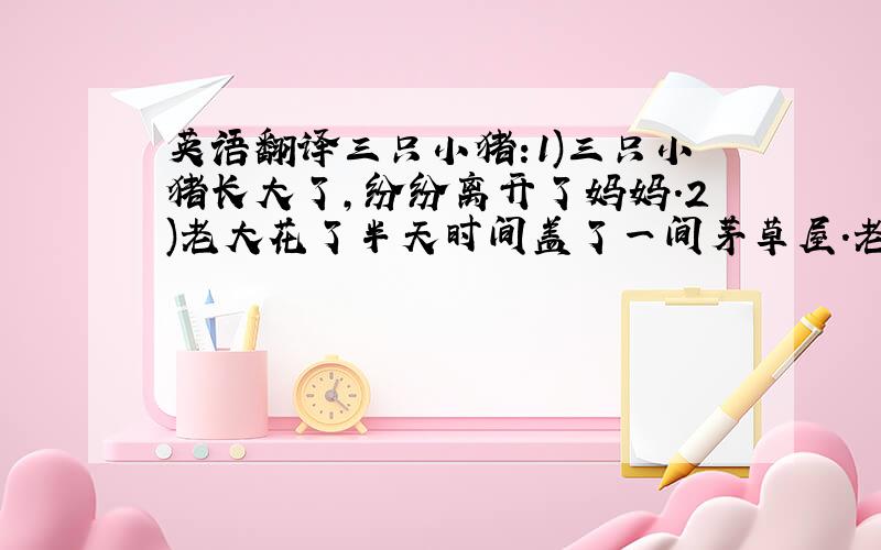 英语翻译三只小猪:1)三只小猪长大了,纷纷离开了妈妈.2)老大花了半天时间盖了一间茅草屋.老二花了一天时间盖了一间小木屋