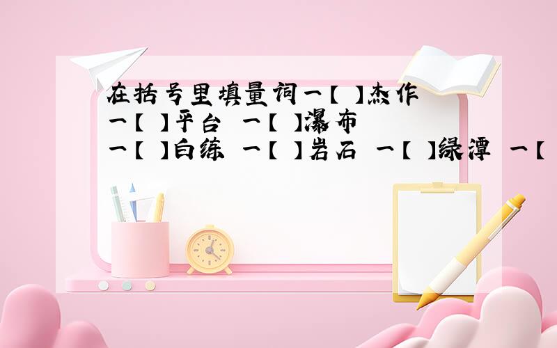 在括号里填量词一【 】杰作 一【 】平台 一【 】瀑布 一【 】白练 一【 】岩石 一【 】绿潭 一【 】塑像 一【 】