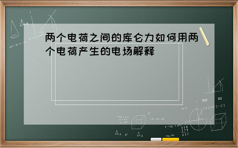 两个电荷之间的库仑力如何用两个电荷产生的电场解释