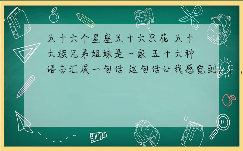 五十六个星座五十六只花 五十六族兄弟姐妹是一家 五十六种语言汇成一句话 这句话让我感觉到；；；；；