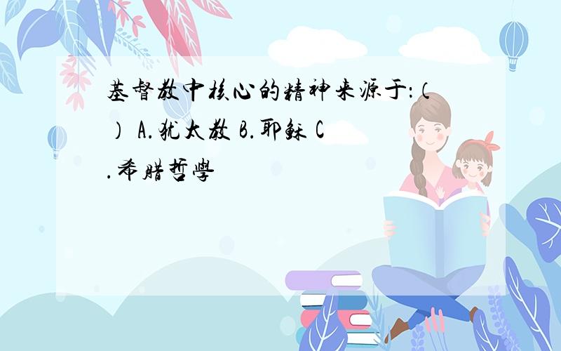 基督教中核心的精神来源于：（） A.犹太教 B.耶稣 C.希腊哲学