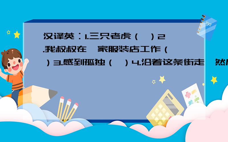 汉译英：1.三只老虎（ ）2.我叔叔在一家服装店工作（ ）3.感到孤独（ ）4.沿着这条街走,然后向右转（ ）