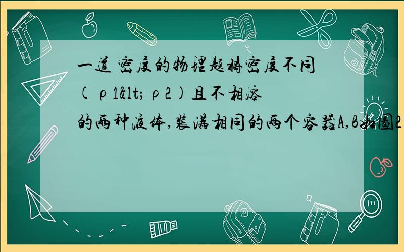 一道 密度的物理题将密度不同(ρ1<ρ2)且不相溶的两种液体,装满相同的两个容器A,B如图2所示.A中两种液体的体