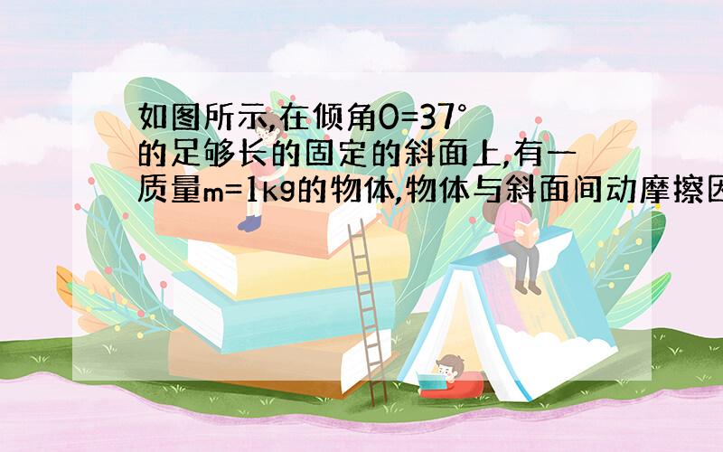 如图所示,在倾角0=37° 的足够长的固定的斜面上,有一质量m=1kg的物体,物体与斜面间动摩擦因数u=0.2,物