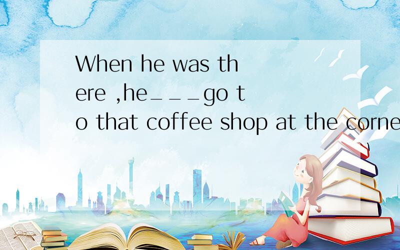 When he was there ,he___go to that coffee shop at the corner