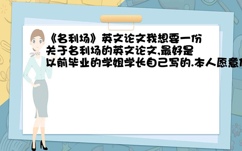 《名利场》英文论文我想要一份关于名利场的英文论文,最好是以前毕业的学姐学长自己写的.本人愿意付款买.只要没有在网上发表过