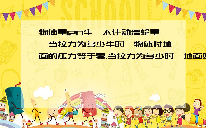 物体重120牛,不计动滑轮重,当拉力为多少牛时,物体对地面的压力等于零.当拉力为多少时,地面对物体的支持