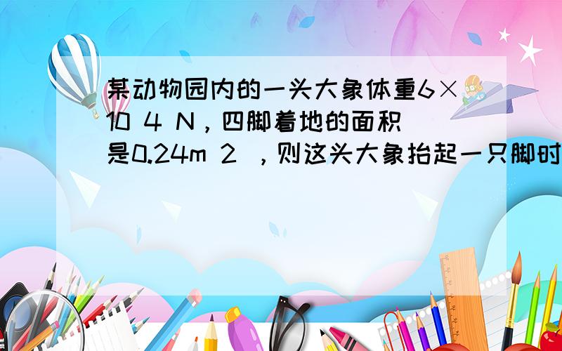 某动物园内的一头大象体重6×10 4 N，四脚着地的面积是0.24m 2 ，则这头大象抬起一只脚时，大象对地面的压力是