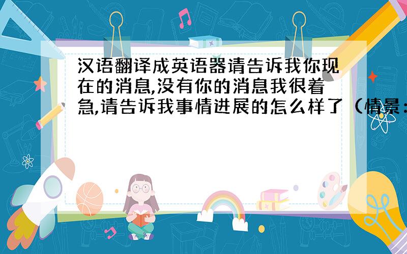 汉语翻译成英语器请告诉我你现在的消息,没有你的消息我很着急,请告诉我事情进展的怎么样了（情景：商务谈判）要求：符合美国英