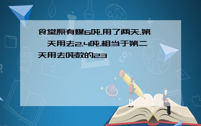 食堂原有煤6吨，用了两天，第一天用去2.4吨，相当于第二天用去吨数的23