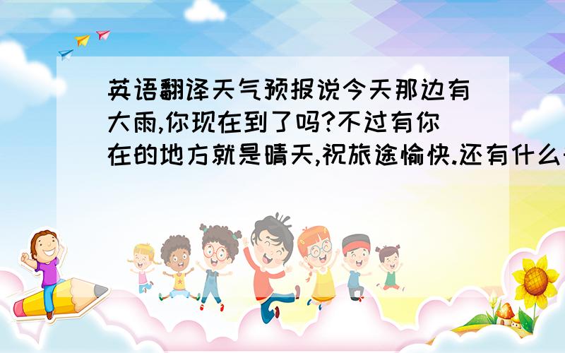 英语翻译天气预报说今天那边有大雨,你现在到了吗?不过有你在的地方就是晴天,祝旅途愉快.还有什么时候我才能看到你这次的行程