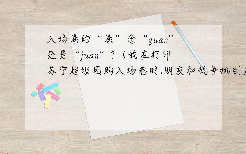 入场卷的“卷”念“quan”还是“juan”?（我在打印苏宁超级团购入场卷时,朋友和我争执到底怎么念.我知道很弱智,但是