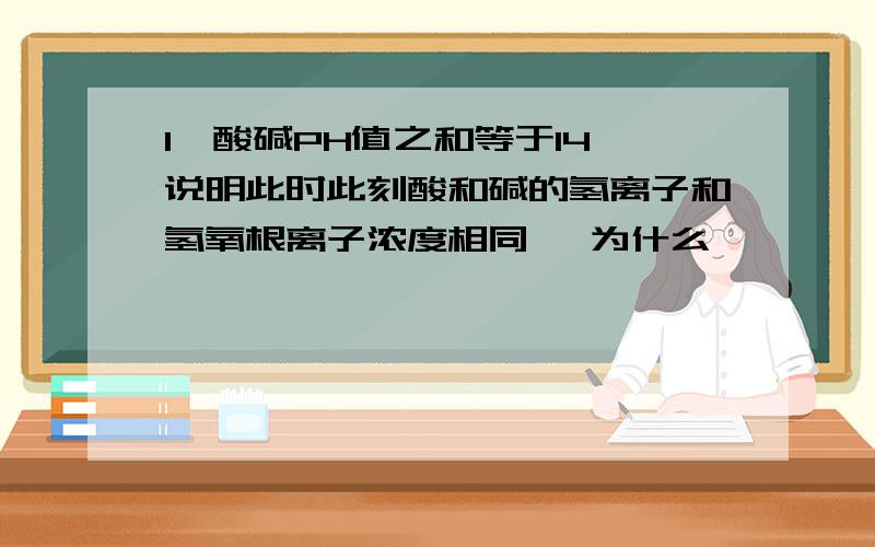 1,酸碱PH值之和等于14,说明此时此刻酸和碱的氢离子和氢氧根离子浓度相同 ,为什么