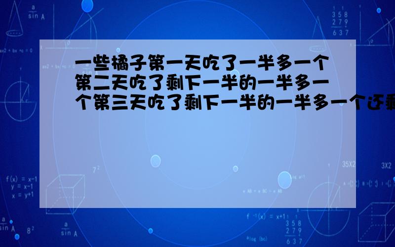 一些橘子第一天吃了一半多一个第二天吃了剩下一半的一半多一个第三天吃了剩下一半的一半多一个还剩一个共