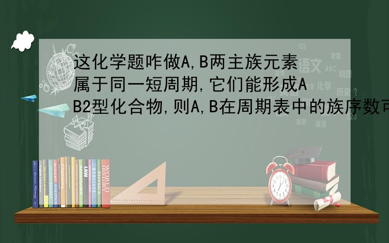 这化学题咋做A,B两主族元素属于同一短周期,它们能形成AB2型化合物,则A,B在周期表中的族序数可能为哪些?