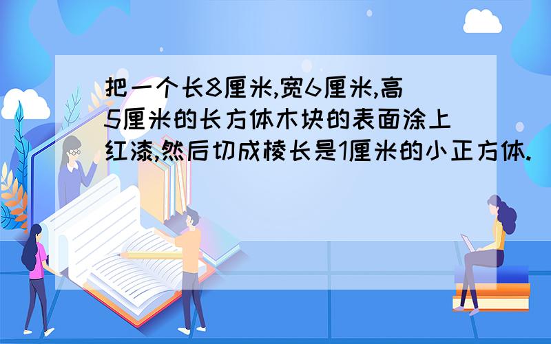 把一个长8厘米,宽6厘米,高5厘米的长方体木块的表面涂上红漆,然后切成棱长是1厘米的小正方体.