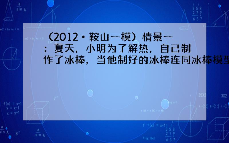 （2012•鞍山一模）情景一：夏天，小明为了解热，自已制作了冰棒，当他制好的冰棒连同冰棒模型从冰箱中取出时发现了一个奇怪