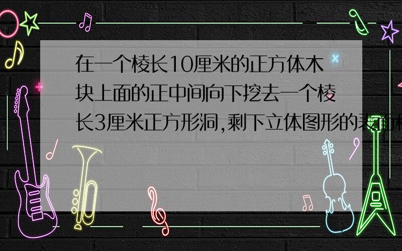 在一个棱长10厘米的正方体木块上面的正中间向下挖去一个棱长3厘米正方形洞,剩下立体图形的表面积是多少?