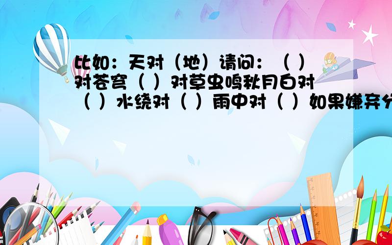 比如：天对（地）请问：（ ）对苍穹（ ）对草虫鸣秋月白对（ ）水绕对（ ）雨中对（ ）如果嫌弃分少的话我再加分.