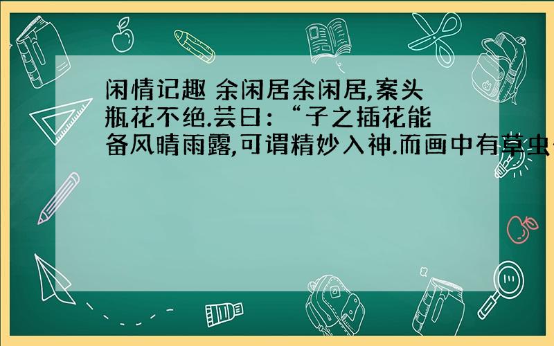 闲情记趣 余闲居余闲居,案头瓶花不绝.芸曰：“子之插花能备风晴雨露,可谓精妙入神.而画中有草虫一法,盍仿而效之?”余曰：