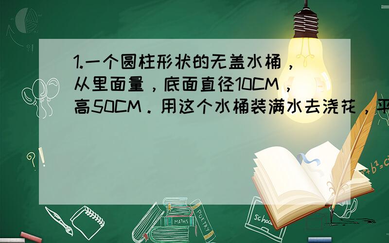 1.一个圆柱形状的无盖水桶，从里面量，底面直径10CM，高50CM。用这个水桶装满水去浇花，平均每科花用水0.4升。这个