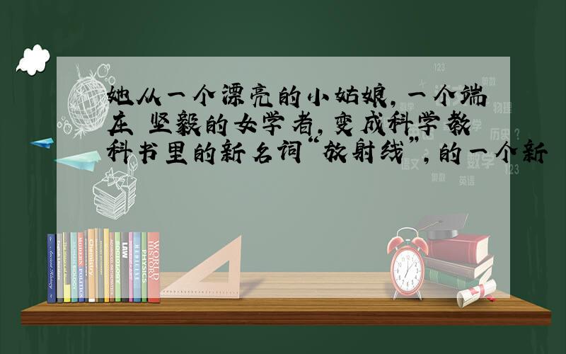 她从一个漂亮的小姑娘,一个端庄 坚毅的女学者,变成科学教科书里的新名词“放射线”,的一个新