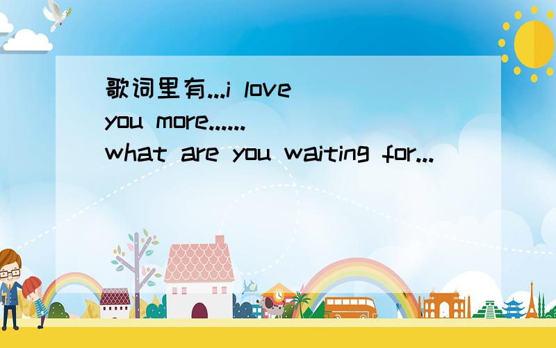 歌词里有...i love you more......what are you waiting for...