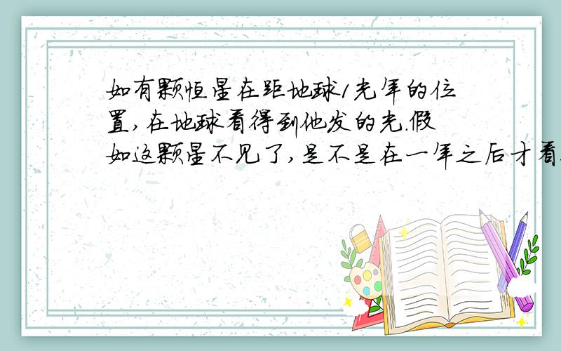 如有颗恒星在距地球1光年的位置,在地球看得到他发的光.假如这颗星不见了,是不是在一年之后才看得到?