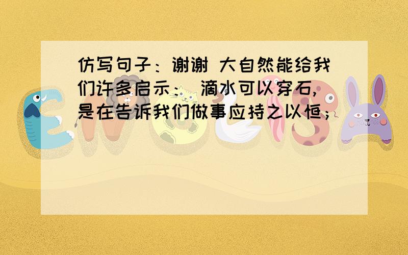 仿写句子：谢谢 大自然能给我们许多启示： 滴水可以穿石,是在告诉我们做事应持之以恒；