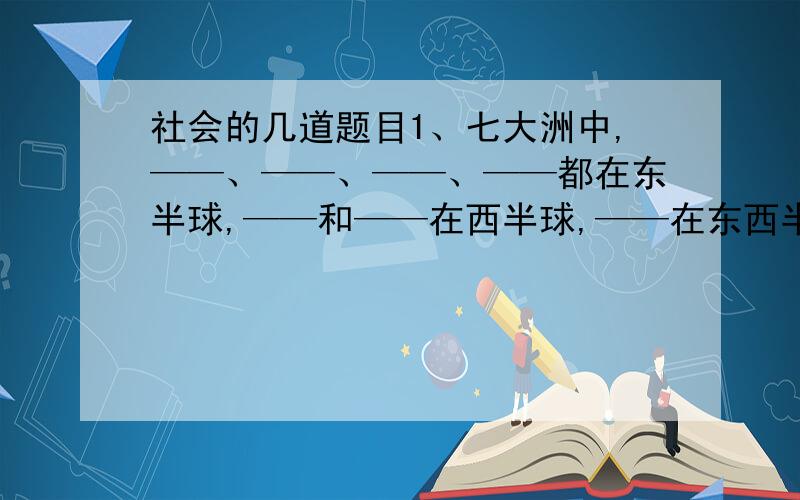 社会的几道题目1、七大洲中,——、——、——、——都在东半球,——和——在西半球,——在东西半球个一半.——、——、——