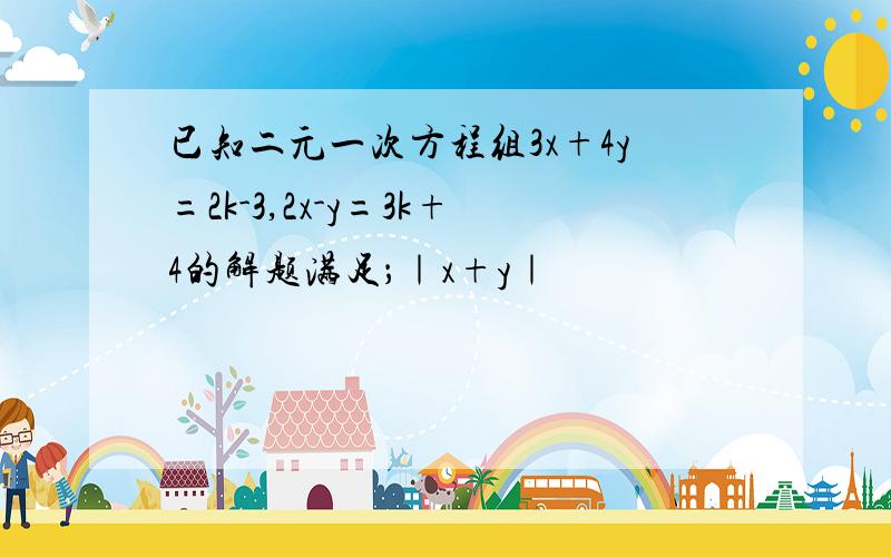 已知二元一次方程组3x+4y=2k-3,2x-y=3k+4的解题满足；｜x+y｜