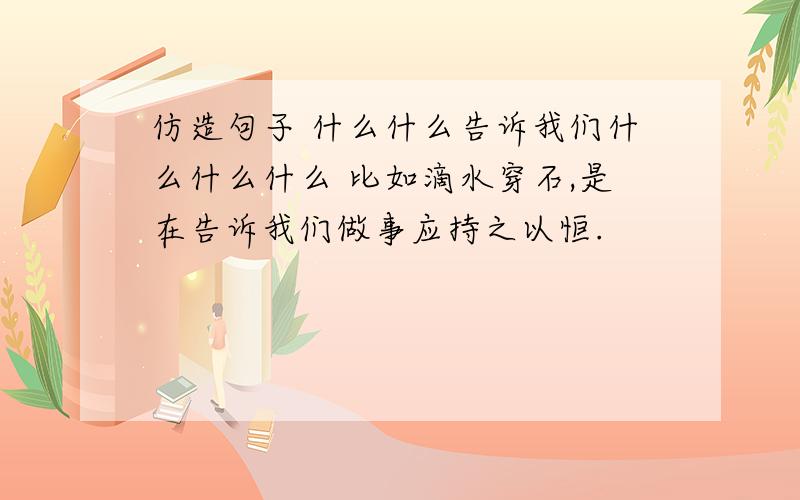 仿造句子 什么什么告诉我们什么什么什么 比如滴水穿石,是在告诉我们做事应持之以恒.