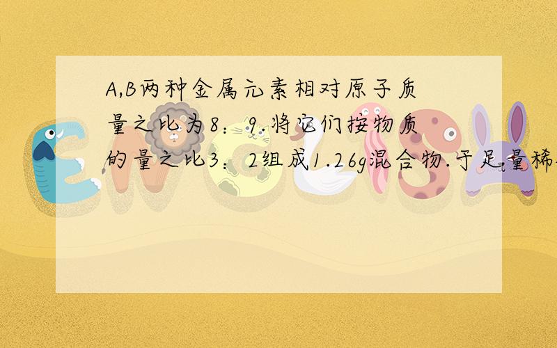 A,B两种金属元素相对原子质量之比为8：9.将它们按物质的量之比3：2组成1.26g混合物.于足量稀硫酸反应,放出1.3