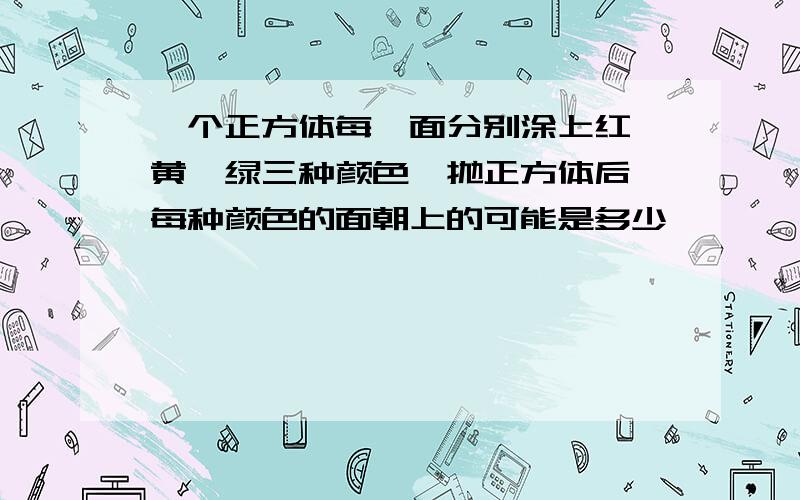 一个正方体每一面分别涂上红,黄,绿三种颜色,抛正方体后,每种颜色的面朝上的可能是多少