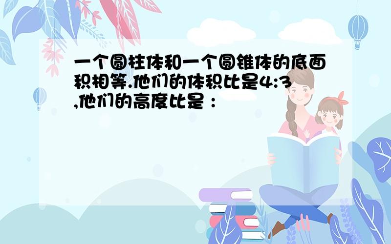 一个圆柱体和一个圆锥体的底面积相等.他们的体积比是4:3,他们的高度比是 :