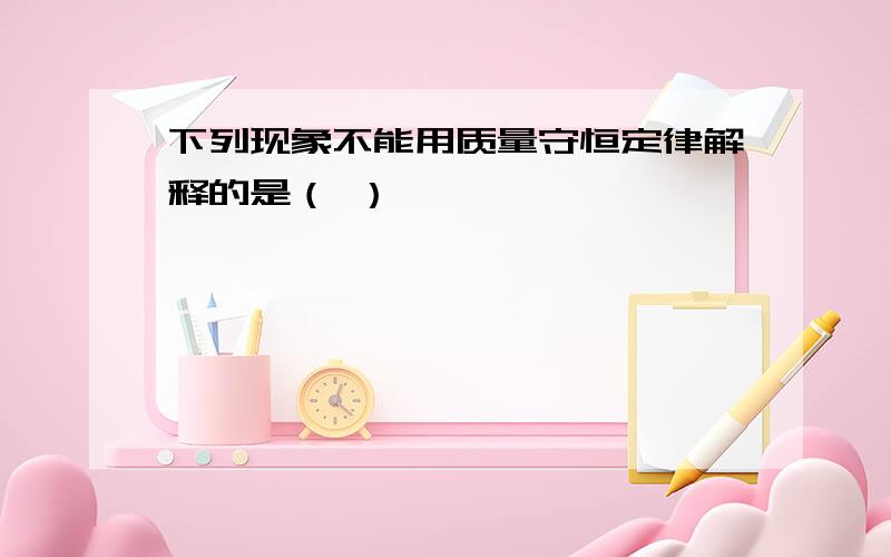 下列现象不能用质量守恒定律解释的是（ ）