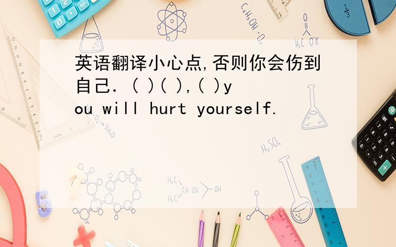 英语翻译小心点,否则你会伤到自己．( )( ),( )you will hurt yourself.