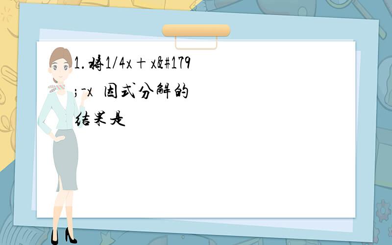 1.将1/4x+x³-x²因式分解的结果是