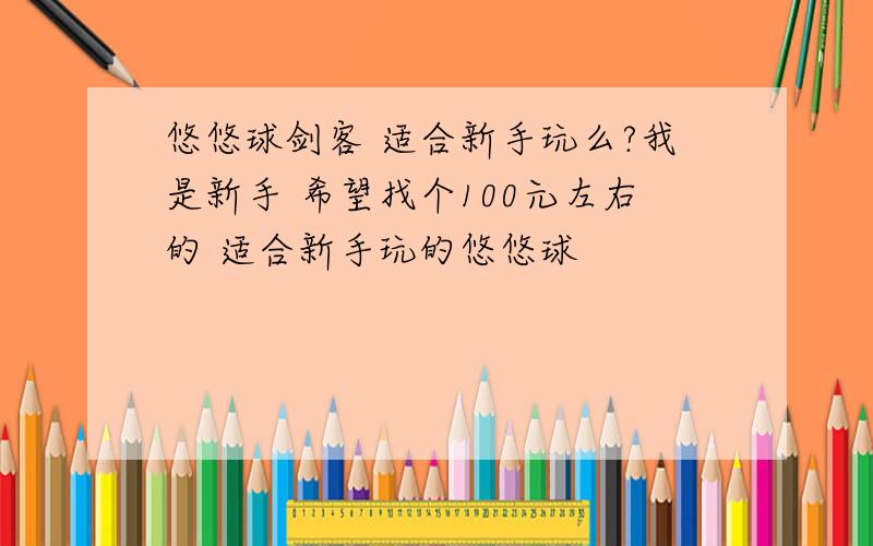 悠悠球剑客 适合新手玩么?我是新手 希望找个100元左右的 适合新手玩的悠悠球