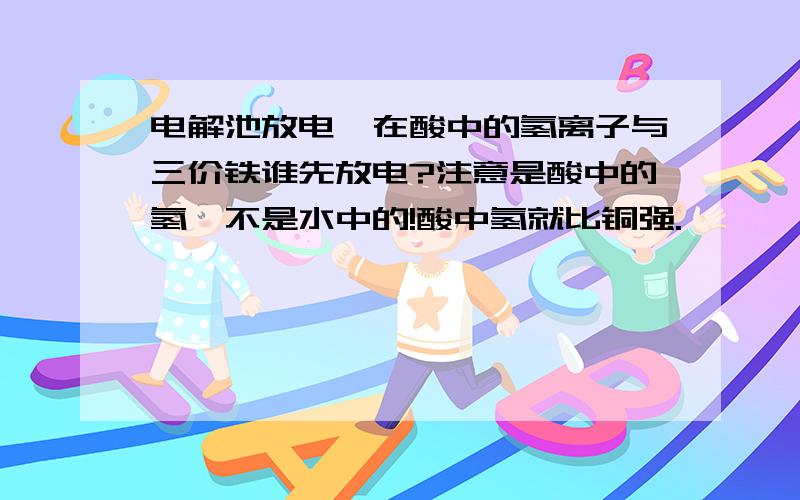 电解池放电,在酸中的氢离子与三价铁谁先放电?注意是酸中的氢,不是水中的!酸中氢就比铜强.