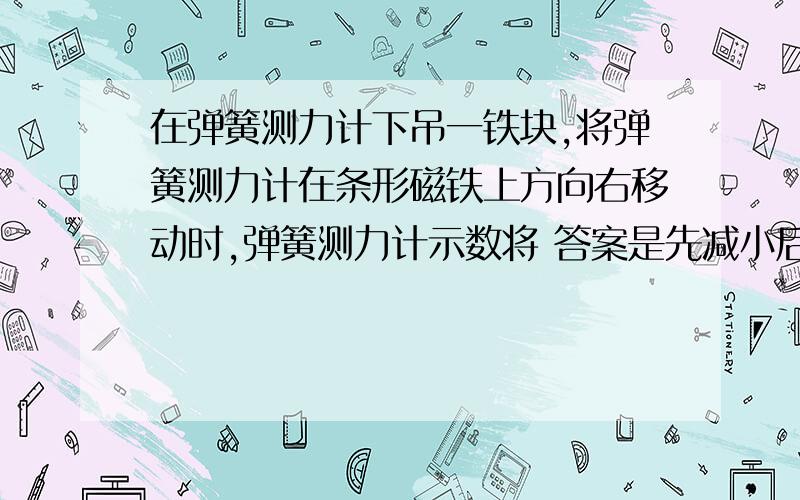 在弹簧测力计下吊一铁块,将弹簧测力计在条形磁铁上方向右移动时,弹簧测力计示数将 答案是先减小后变大