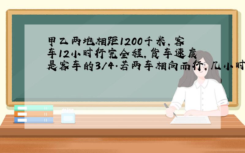 甲乙两地相距1200千米,客车12小时行完全程,货车速度是客车的3/4.若两车相向而行,几小时相遇?