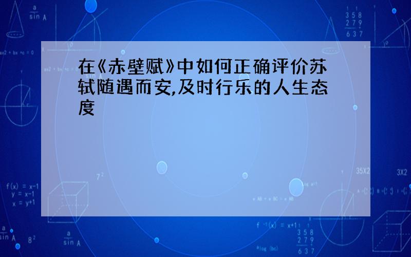 在《赤壁赋》中如何正确评价苏轼随遇而安,及时行乐的人生态度