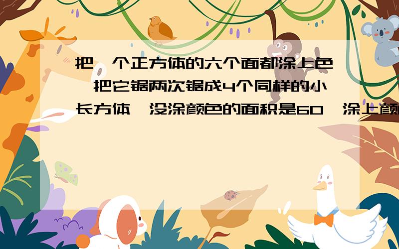 把一个正方体的六个面都涂上色,把它锯两次锯成4个同样的小长方体,没涂颜色的面积是60,涂上颜色的面积?