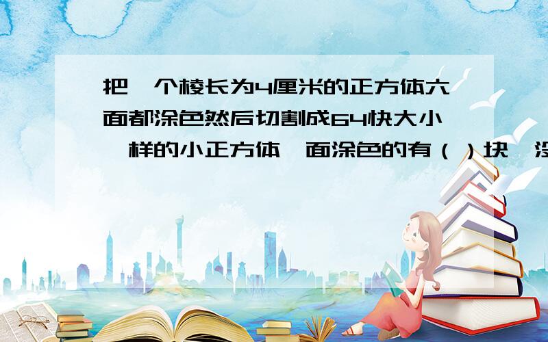 把一个棱长为4厘米的正方体六面都涂色然后切割成64快大小一样的小正方体一面涂色的有（）块,没有涂色的正