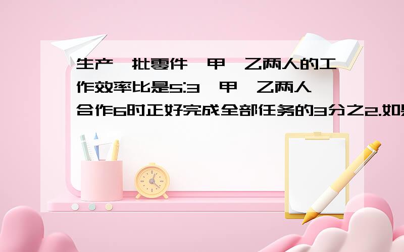 生产一批零件,甲、乙两人的工作效率比是5:3,甲、乙两人合作6时正好完成全部任务的3分之2.如果全部工程由乙单独完成,需