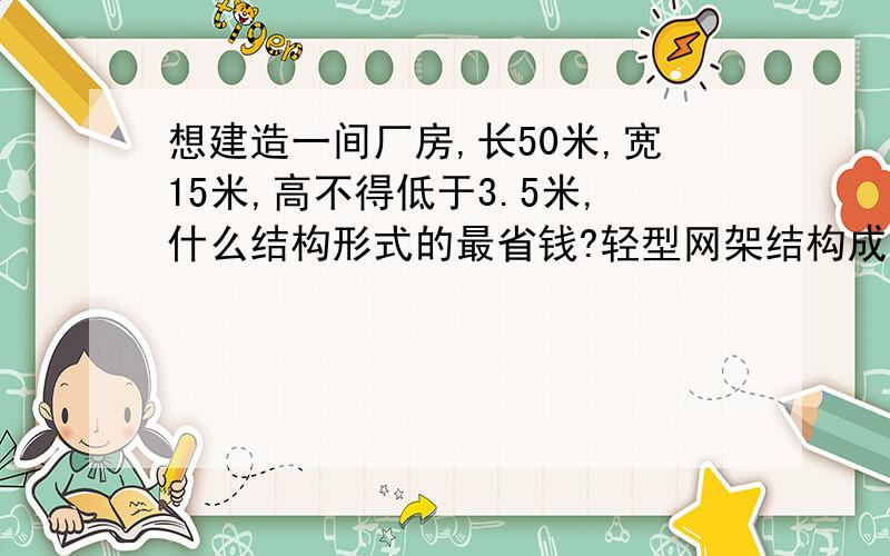 想建造一间厂房,长50米,宽15米,高不得低于3.5米,什么结构形式的最省钱?轻型网架结构成吗?