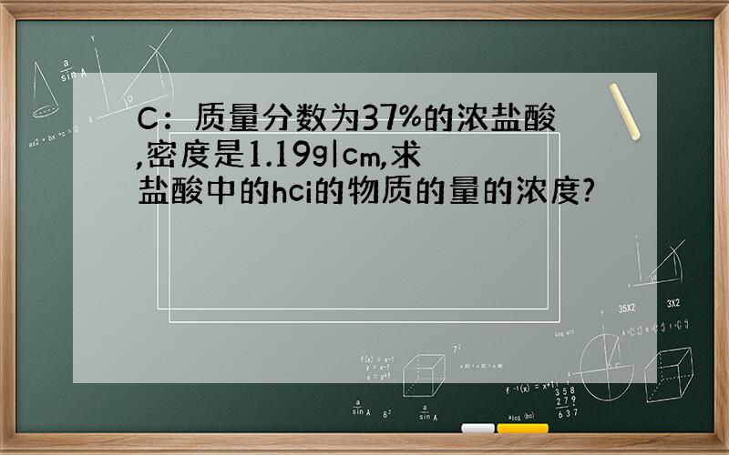 C：质量分数为37%的浓盐酸,密度是1.19g|cm,求盐酸中的hci的物质的量的浓度?