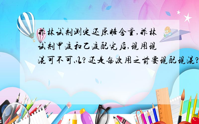 菲林试剂测定还原糖含量,菲林试剂甲液和乙液配完后,现用现混可不可以?还是每次用之前要现配现混?